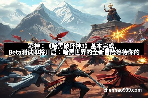 彩神：《暗黑破坏神3》基本完成，Beta测试即将开启：暗黑世界的全新冒险等待你的加入